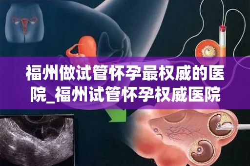 福州做试管怀孕最权威的医院_福州试管怀孕权威医院：助孕首选之地