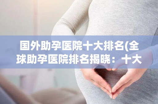国外助孕医院十大排名(全球助孕医院排名揭晓：十大权威机构盘点)