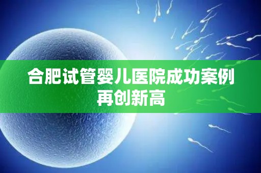 合肥试管婴儿医院成功案例再创新高 合肥试管婴儿医院成功案例再创新高