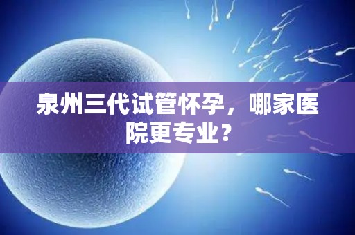 泉州三代试管怀孕，哪家医院更专业？