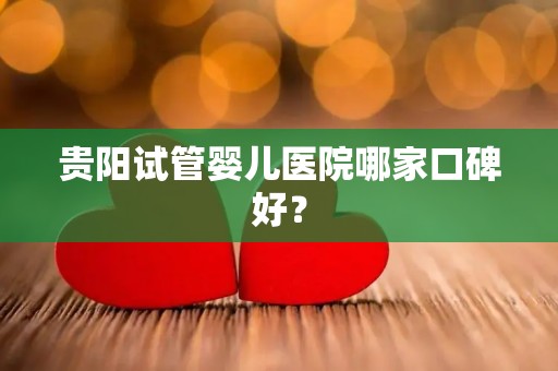 贵阳试管婴儿医院哪家口碑好？