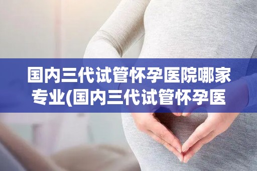 国内三代试管怀孕医院哪家专业(国内三代试管怀孕医院哪家专业？权威盘点)