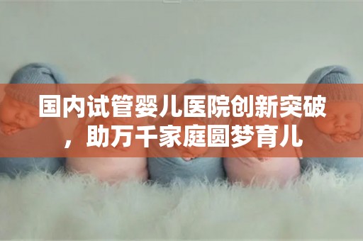 国内试管婴儿医院创新突破,助万千家庭圆梦育儿 国内试管婴儿医院创新突破,助万千家庭圆梦育儿