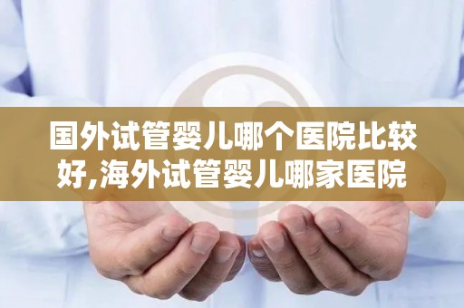 国外试管婴儿哪个医院比较好,海外试管婴儿哪家医院更胜一筹？