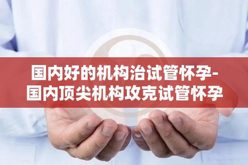 国内好的机构治试管怀孕-国内顶尖机构攻克试管怀孕难题