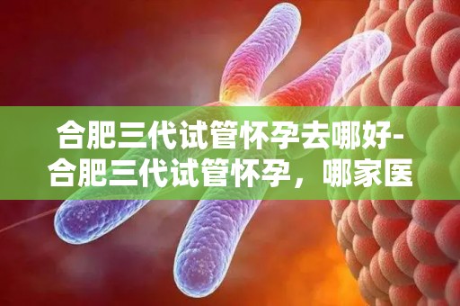 合肥三代试管怀孕去哪好-合肥三代试管怀孕,哪家医院更专业? 合肥三代试管怀孕去哪好-合肥三代试管怀孕,哪家医院更专业?