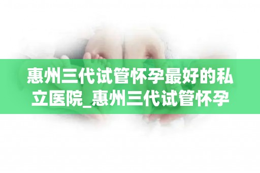 惠州三代试管怀孕最好的私立医院_惠州三代试管怀孕首选:这家私立医院实力雄厚 惠州三代试管怀孕最好的私立医院_惠州三代试管怀孕首选:这家私立医院实力雄厚
