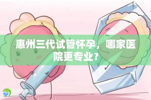 惠州三代试管怀孕,哪家医院更专业? 惠州三代试管怀孕,哪家医院更专业?