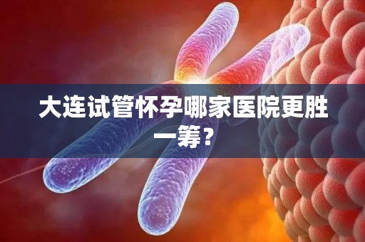 大连试管怀孕哪家医院更胜一筹? 大连试管怀孕哪家医院更胜一筹?