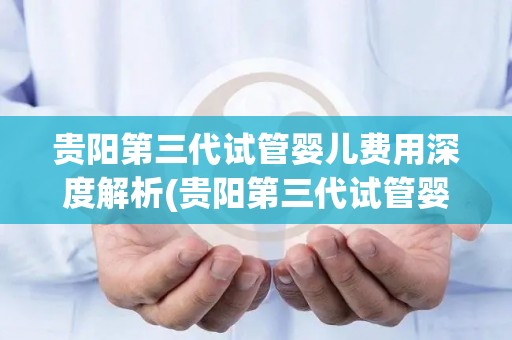 贵阳第三代试管婴儿费用深度解析(贵阳第三代试管婴儿费用全解析:揭秘价格之谜) 贵阳第三代试管婴儿费用深度解析(贵阳第三代试管婴儿费用全解析:揭秘价格之谜)