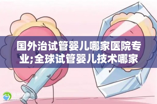 国外治试管婴儿哪家医院专业;全球试管婴儿技术哪家医院更专业？