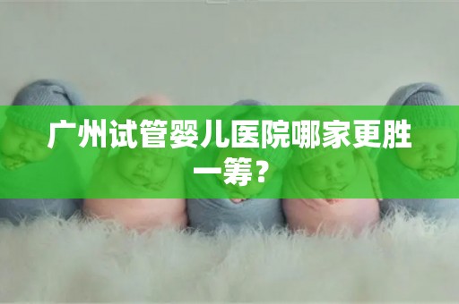广州试管婴儿医院哪家更胜一筹? 广州试管婴儿医院哪家更胜一筹?