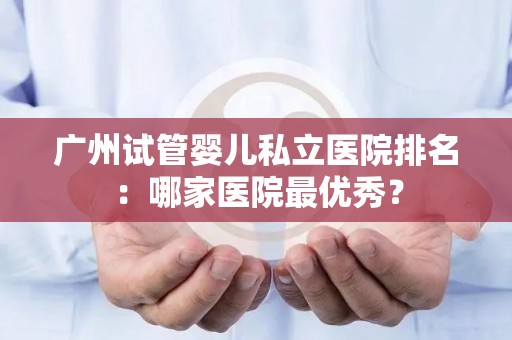 广州试管婴儿私立医院排名:哪家医院最优秀? 广州试管婴儿私立医院排名:哪家医院最优秀?
