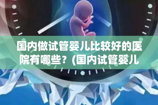 国内做试管婴儿比较好的医院有哪些?(国内试管婴儿优质医院大盘点) 国内做试管婴儿比较好的医院有哪些?(国内试管婴儿优质医院大盘点)