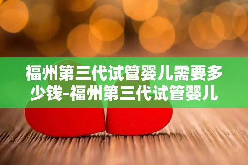 福州第三代试管婴儿需要多少钱-福州第三代试管婴儿费用揭秘：价格几何？