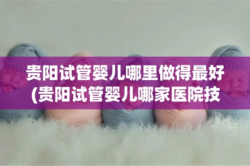 贵阳试管婴儿哪里做得最好(贵阳试管婴儿哪家医院技术最顶尖?) 贵阳试管婴儿哪里做得最好(贵阳试管婴儿哪家医院技术最顶尖?)