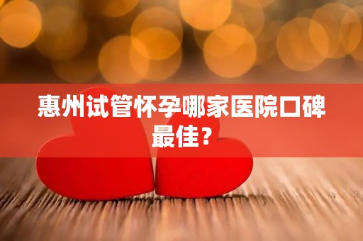 惠州试管怀孕哪家医院口碑最佳？