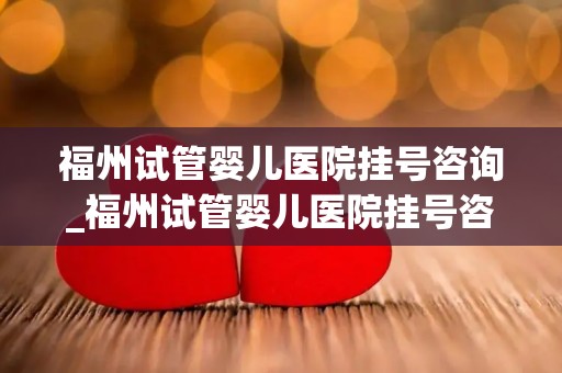 福州试管婴儿医院挂号咨询_福州试管婴儿医院挂号咨询，预约通道开启