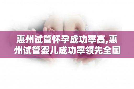 惠州试管怀孕成功率高,惠州试管婴儿成功率领先全国