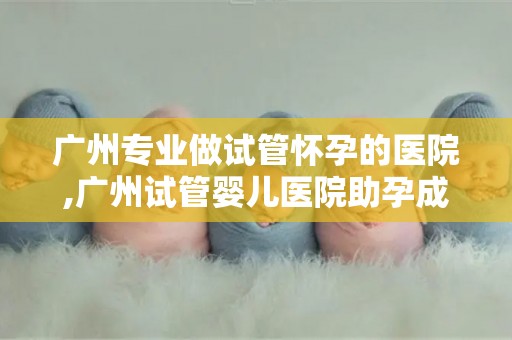 广州专业做试管怀孕的医院,广州试管婴儿医院助孕成功案例频传