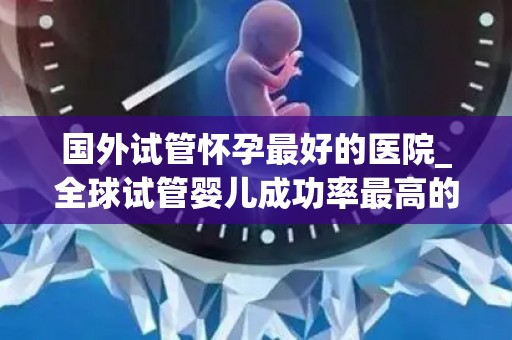 国外试管怀孕最好的医院_全球试管婴儿成功率最高的医院揭秘