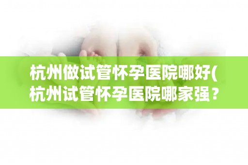 杭州做试管怀孕医院哪好(杭州试管怀孕医院哪家强？权威推荐)