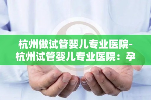 杭州做试管婴儿专业医院-杭州试管婴儿专业医院:孕育新生命,守护家庭幸福 杭州做试管婴儿专业医院-杭州试管婴儿专业医院:孕育新生命,守护家庭幸福