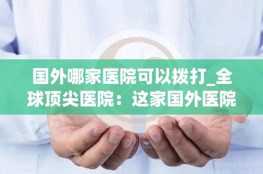 国外哪家医院可以拨打_全球顶尖医院：这家国外医院电话咨询热线