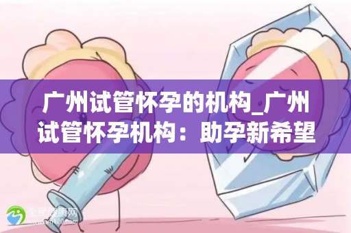 广州试管怀孕的机构_广州试管怀孕机构:助孕新希望,孕育生命奇迹 广州试管怀孕的机构_广州试管怀孕机构:助孕新希望,孕育生命奇迹