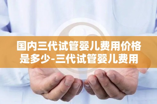 国内三代试管婴儿费用价格是多少-三代试管婴儿费用揭秘:价格几何? 国内三代试管婴儿费用价格是多少-三代试管婴儿费用揭秘:价格几何?