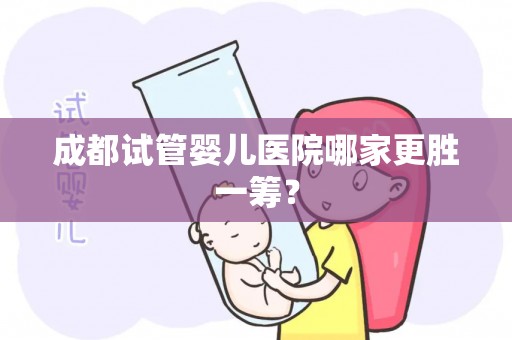 成都试管婴儿医院哪家更胜一筹？