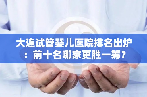 大连试管婴儿医院排名出炉：前十名哪家更胜一筹？