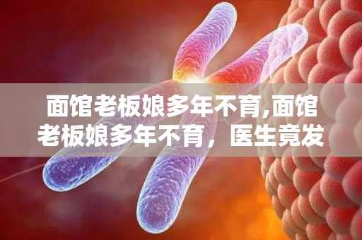 面馆老板娘多年不育,面馆老板娘多年不育，医生竟发现惊人原因