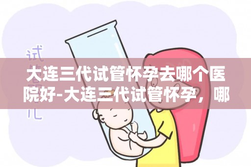 大连三代试管怀孕去哪个医院好-大连三代试管怀孕，哪家医院更专业？
