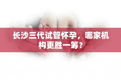 长沙三代试管怀孕，哪家机构更胜一筹？