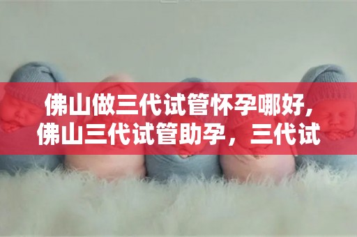 佛山做三代试管怀孕哪好,佛山三代试管助孕，三代试管怀孕优势多