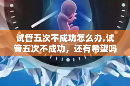 试管五次不成功怎么办,试管五次不成功，还有希望吗？