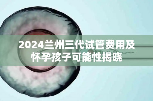 2024兰州三代试管费用及怀孕孩子可能性揭晓