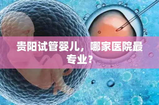 贵阳试管婴儿,哪家医院最专业? 贵阳试管婴儿,哪家医院最专业?