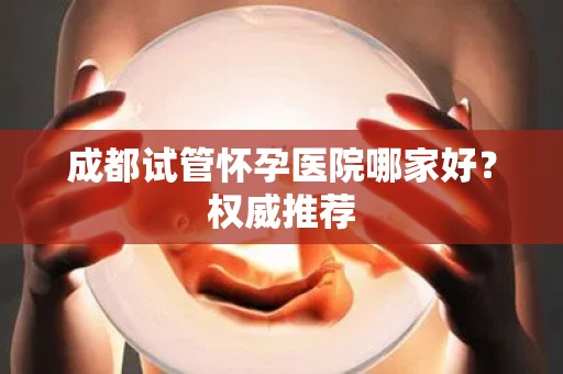 成都试管怀孕医院哪家好？权威推荐