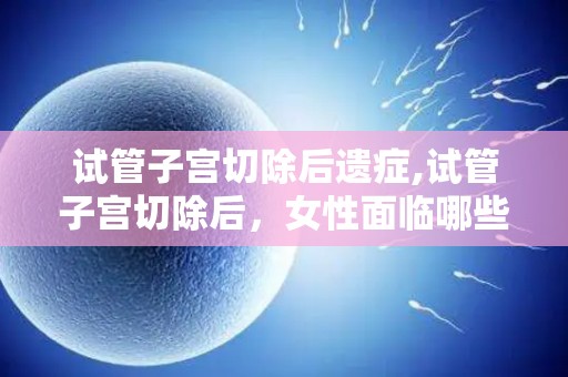 试管子宫切除后遗症,试管子宫切除后，女性面临哪些挑战？