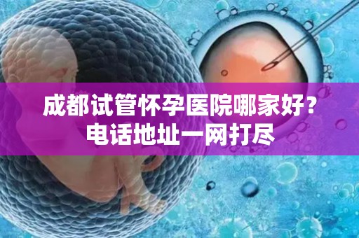 成都试管怀孕医院哪家好？电话地址一网打尽