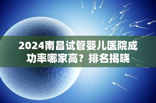 2024南昌试管婴儿医院成功率哪家高？排名揭晓