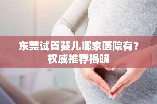 东莞试管婴儿哪家医院有?权威推荐揭晓 东莞试管婴儿哪家医院有?权威推荐揭晓