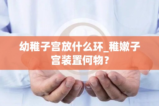 幼稚子宫放什么环_稚嫩子宫装置何物? 幼稚子宫放什么环_稚嫩子宫装置何物?