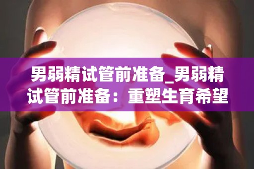 男弱精试管前准备_男弱精试管前准备:重塑生育希望 男弱精试管前准备_男弱精试管前准备:重塑生育希望