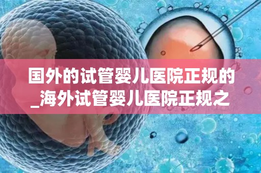 国外的试管婴儿医院正规的_海外试管婴儿医院正规之旅