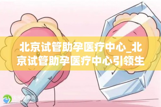 北京试管助孕医疗中心_北京试管助孕医疗中心引领生命奇迹，助力无数家庭圆梦