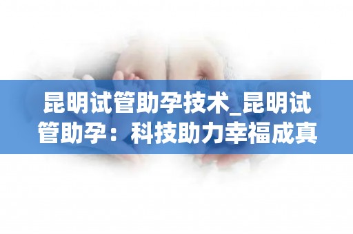昆明试管助孕技术_昆明试管助孕：科技助力幸福成真