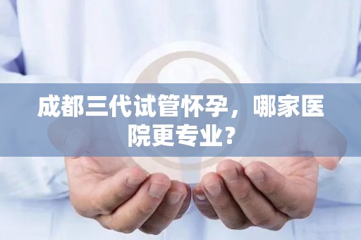 成都三代试管怀孕，哪家医院更专业？